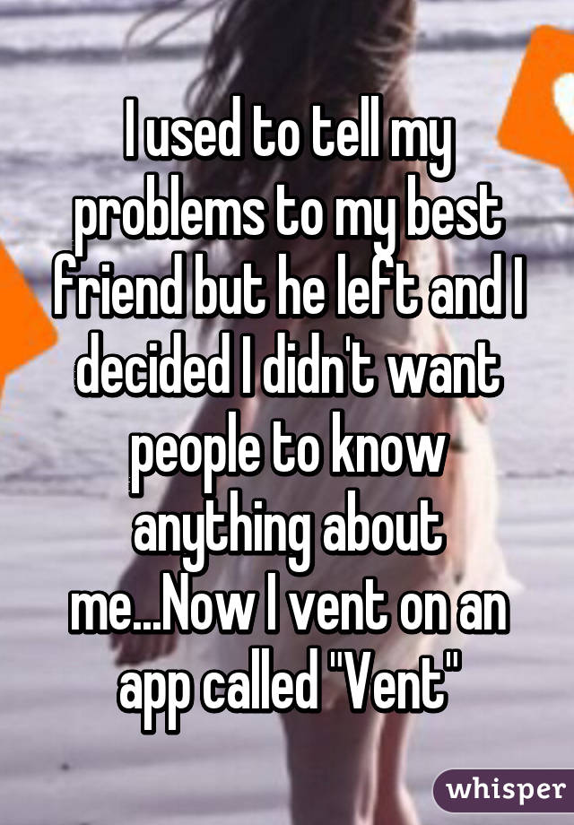 I used to tell my problems to my best friend but he left and I decided I didn't want people to know anything about me...Now I vent on an app called "Vent"