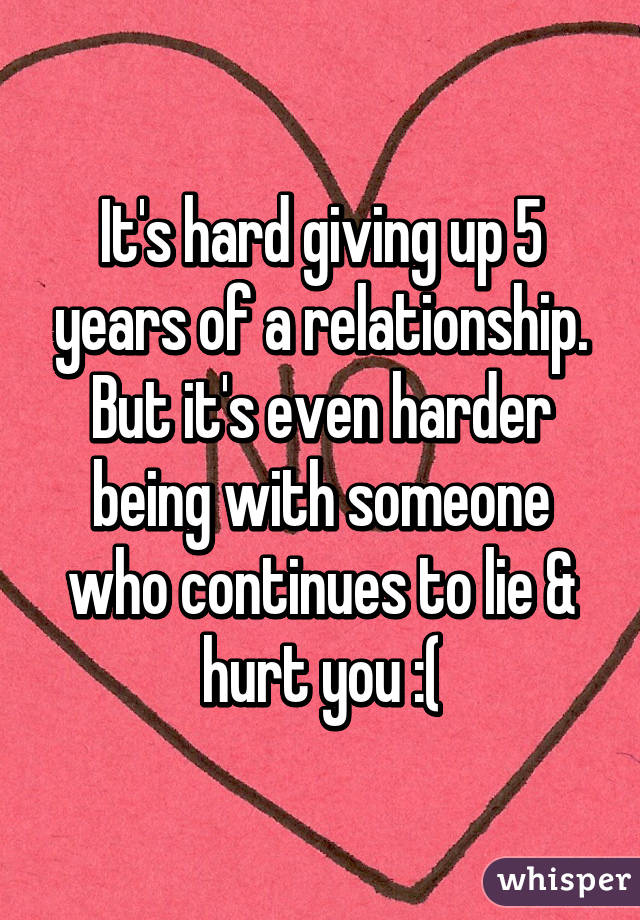 It's hard giving up 5 years of a relationship. But it's even harder being with someone who continues to lie & hurt you :(