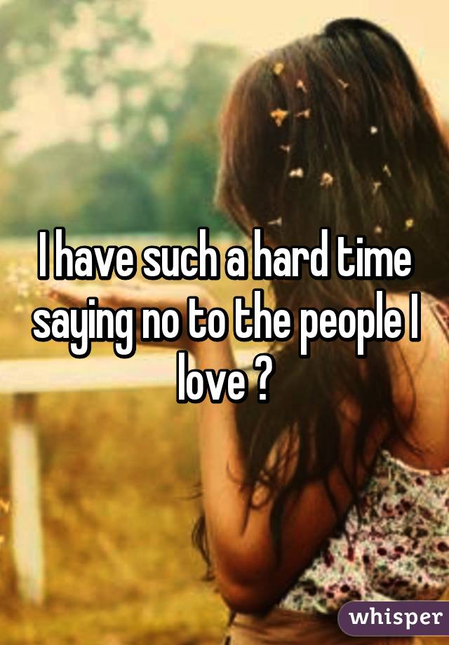 I have such a hard time saying no to the people I love 😔