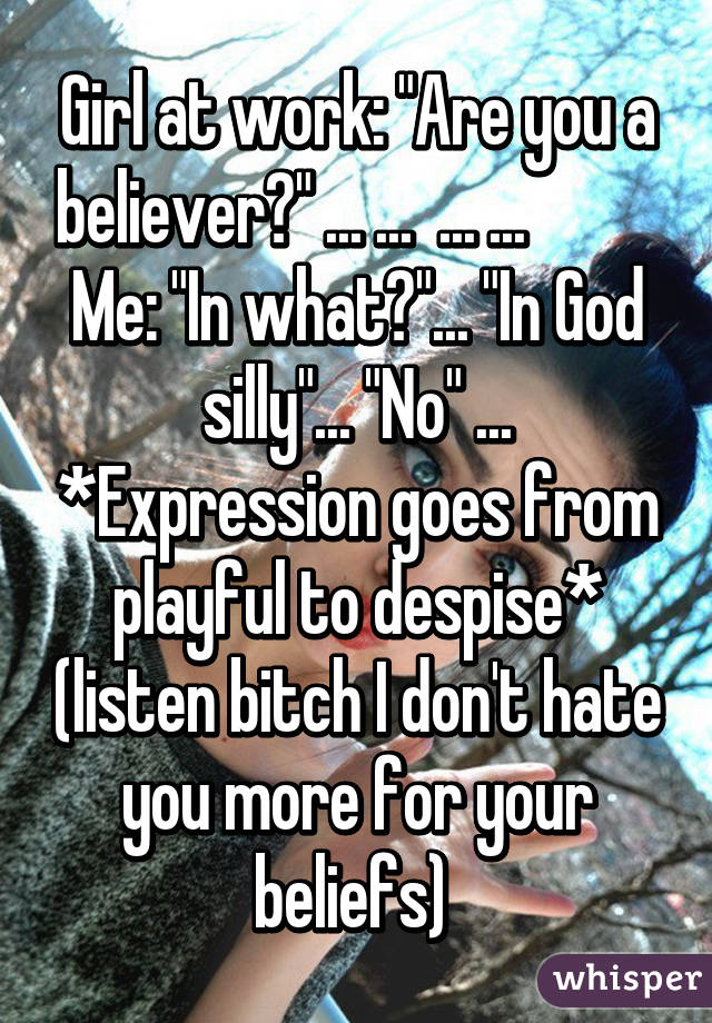 Girl at work: "Are you a believer?" ... ...  ... ...           Me: "In what?"... "In God silly"... "No" ... *Expression goes from playful to despise* (listen bitch I don't hate you more for your beliefs) 