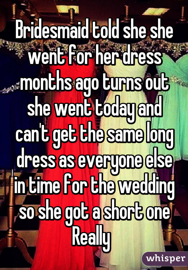 Bridesmaid told she she went for her dress months ago turns out she went today and can't get the same long dress as everyone else in time for the wedding so she got a short one Really  