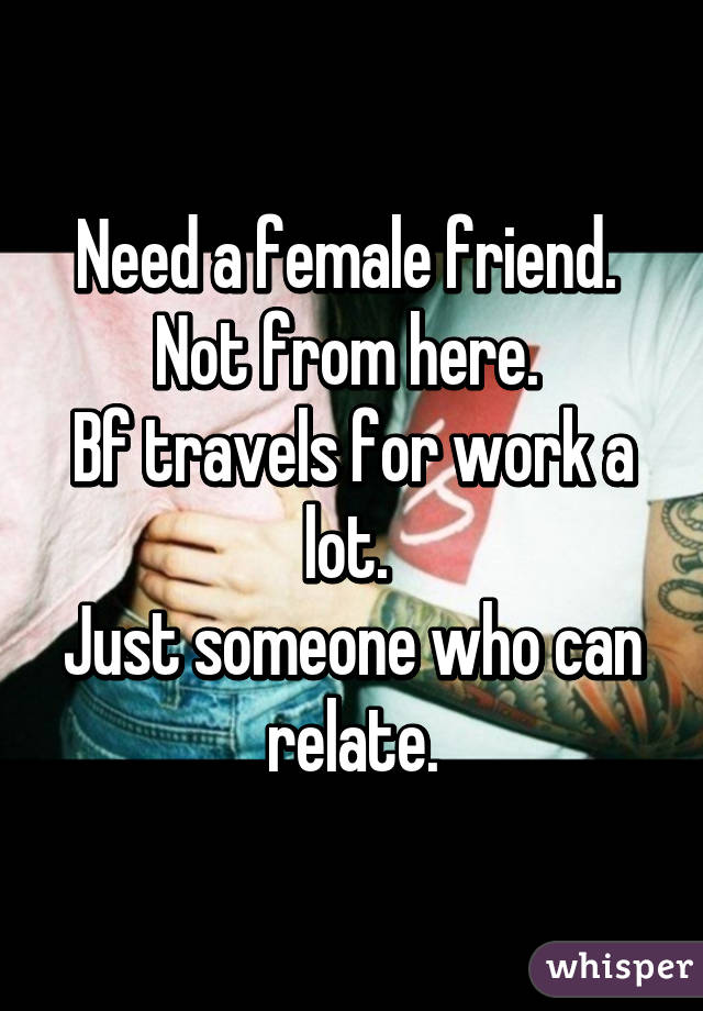 Need a female friend. 
Not from here. 
Bf travels for work a lot. 
Just someone who can relate.