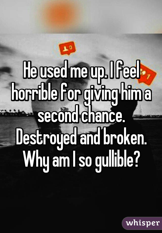 He used me up. I feel horrible for giving him a second chance. Destroyed and broken. Why am I so gullible?