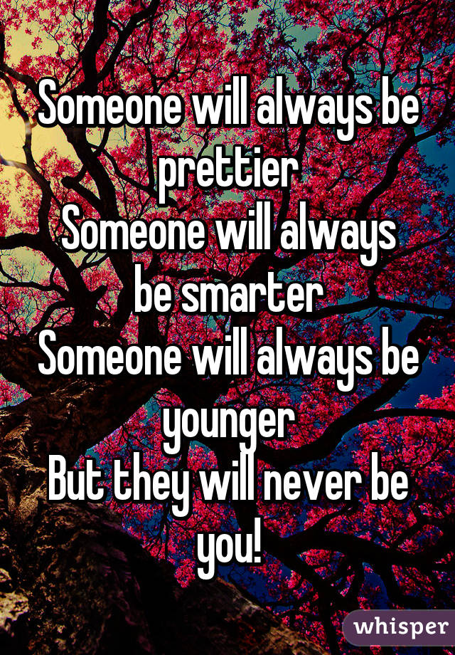 Someone will always be prettier
Someone will always be smarter
Someone will always be younger
But they will never be you!