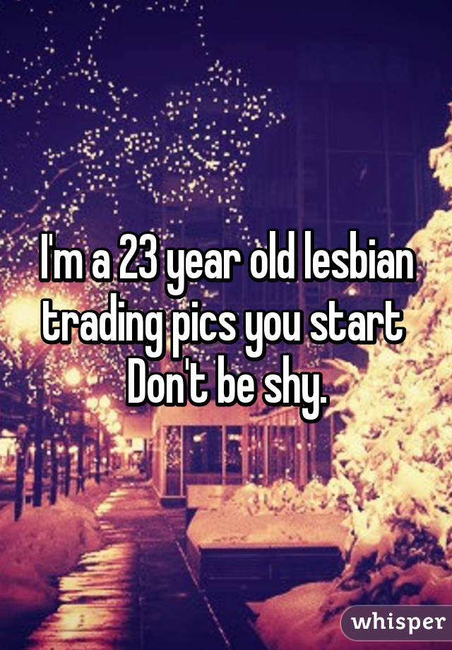 I'm a 23 year old lesbian trading pics you start 
Don't be shy.