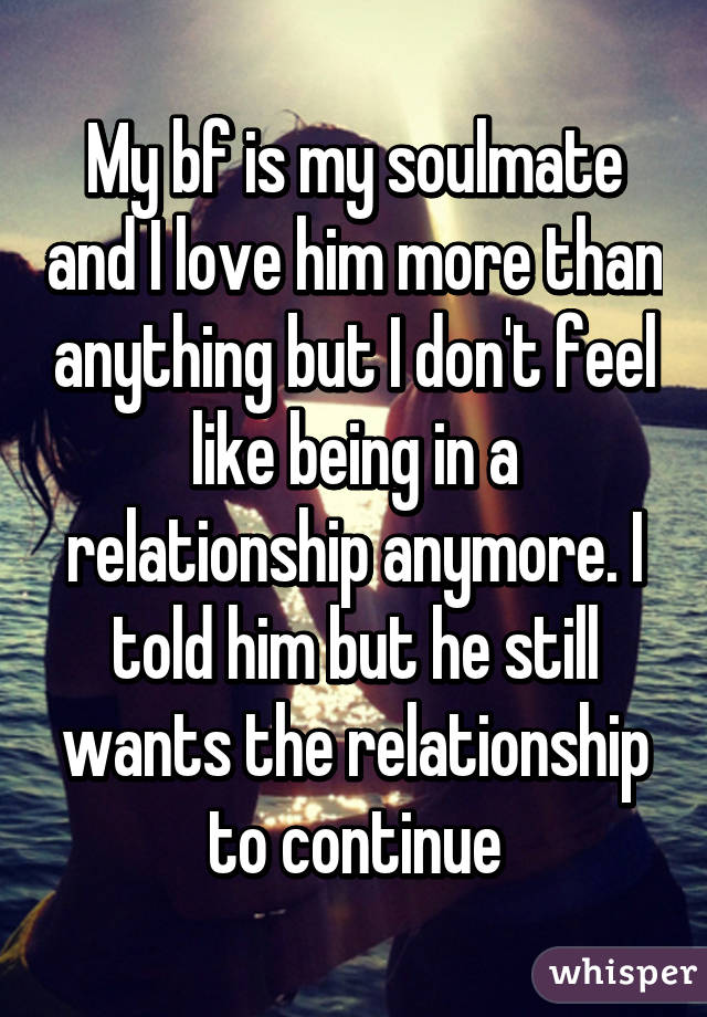 My bf is my soulmate and I love him more than anything but I don't feel like being in a relationship anymore. I told him but he still wants the relationship to continue