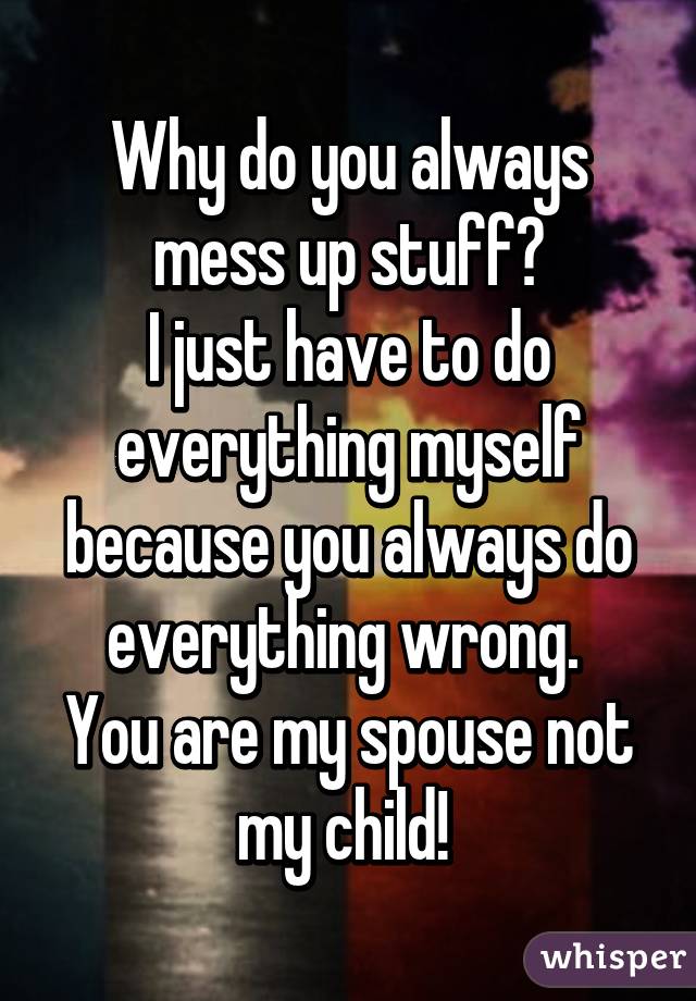 Why do you always mess up stuff?
I just have to do everything myself because you always do everything wrong. 
You are my spouse not my child! 