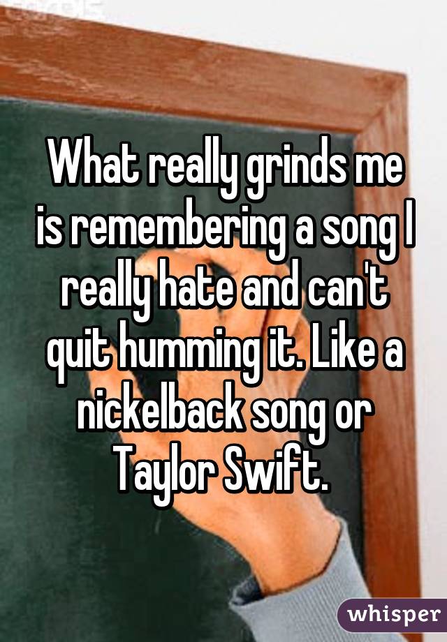 What really grinds me is remembering a song I really hate and can't quit humming it. Like a nickelback song or Taylor Swift. 