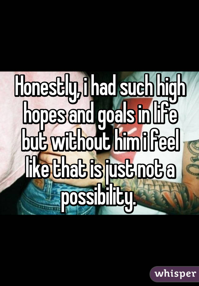 Honestly, i had such high hopes and goals in life but without him i feel like that is just not a possibility. 