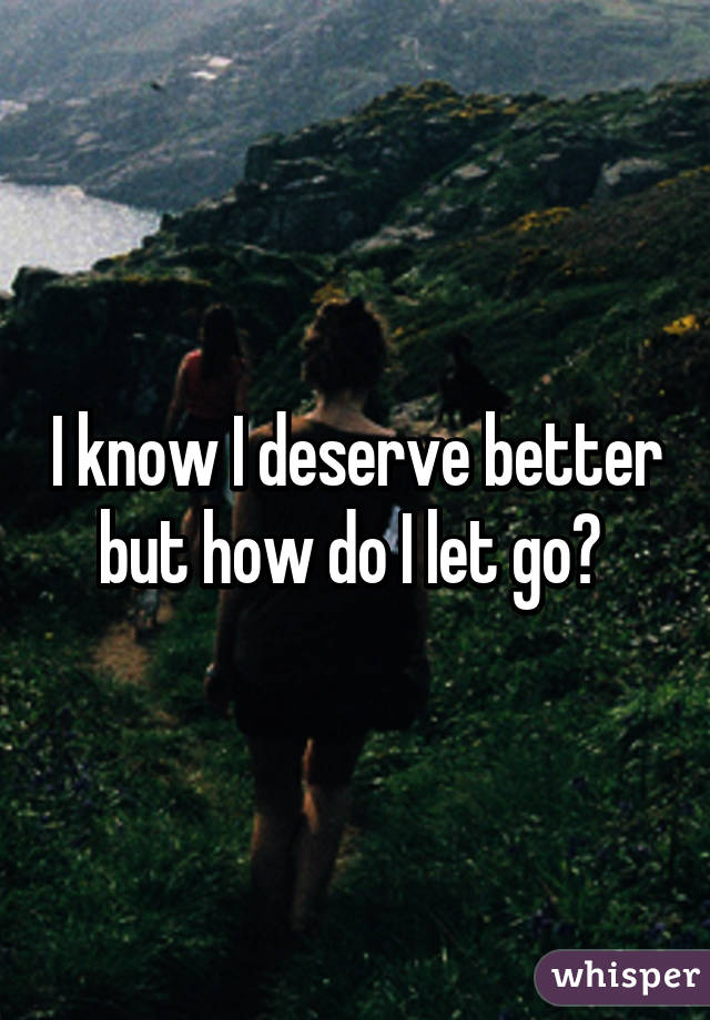 I know I deserve better but how do I let go? 