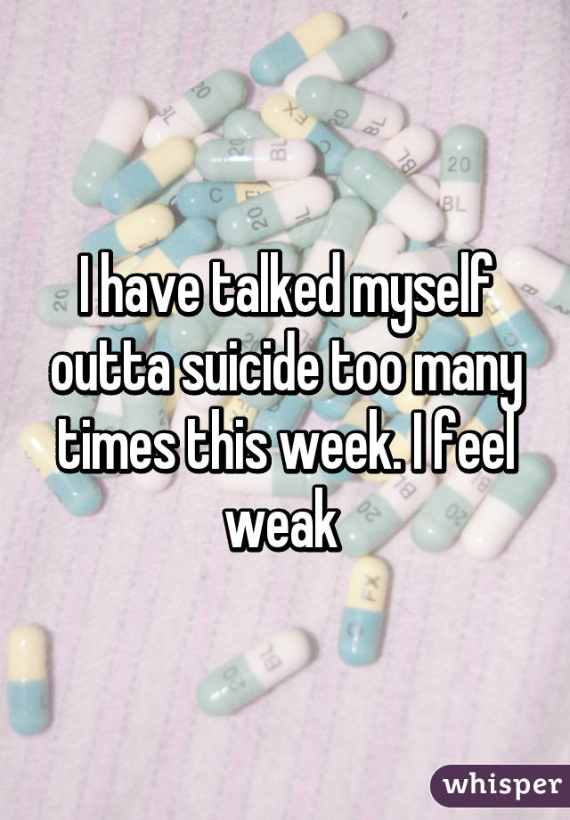 I have talked myself outta suicide too many times this week. I feel weak 