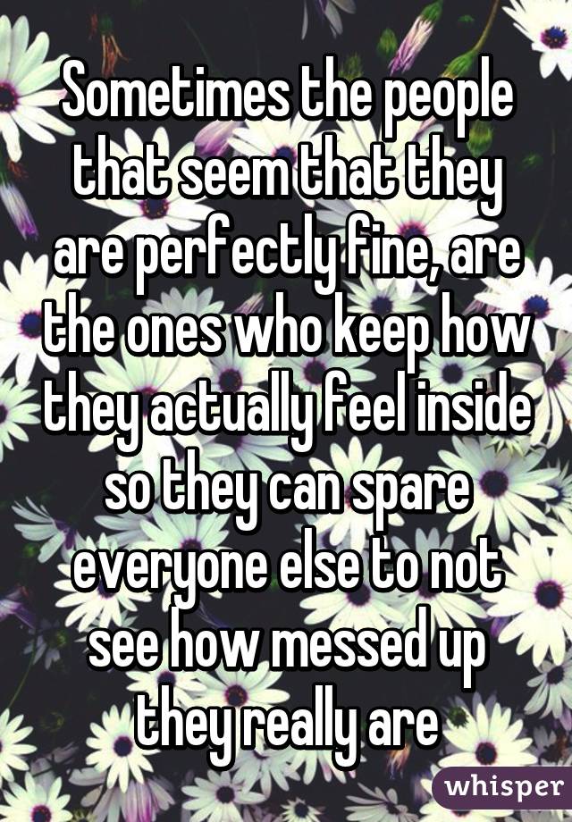 Sometimes the people that seem that they are perfectly fine, are the ones who keep how they actually feel inside so they can spare everyone else to not see how messed up they really are