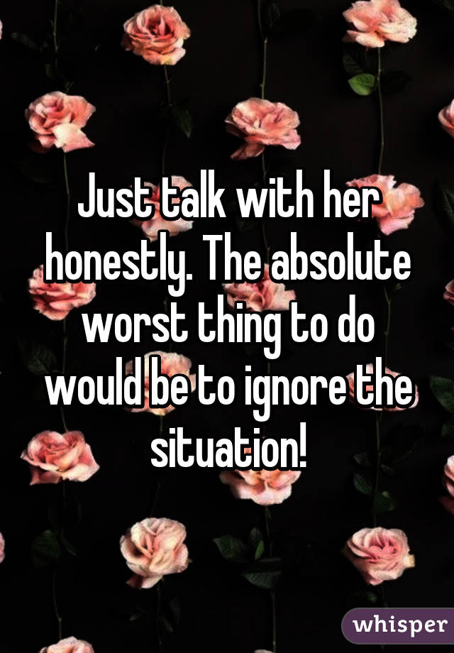 Just talk with her honestly. The absolute worst thing to do would be to ignore the situation!