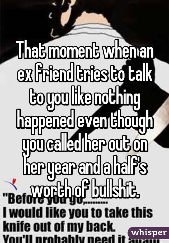 That moment when an ex friend tries to talk to you like nothing happened even though you called her out on her year and a half's worth of bullshit.