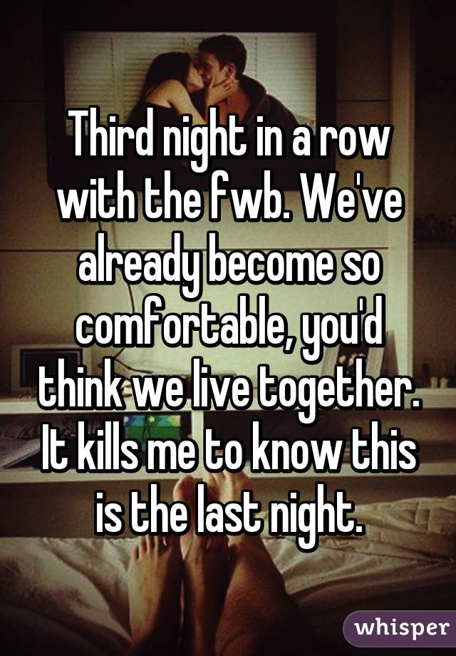 Third night in a row with the fwb. We've already become so comfortable, you'd think we live together. It kills me to know this is the last night.