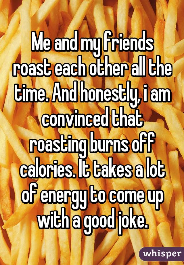 Me and my friends roast each other all the time. And honestly, i am convinced that roasting burns off calories. It takes a lot of energy to come up with a good joke.