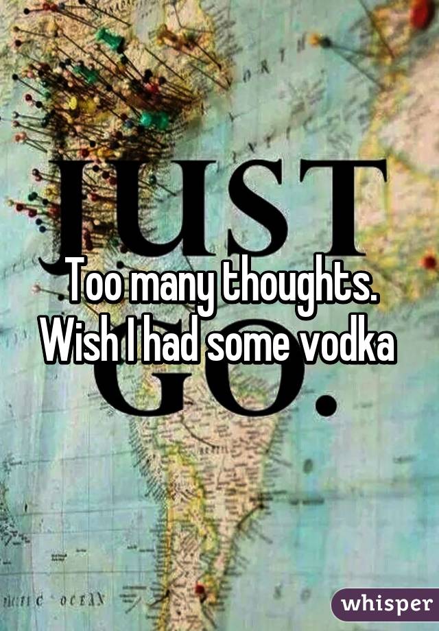 Too many thoughts. Wish I had some vodka 