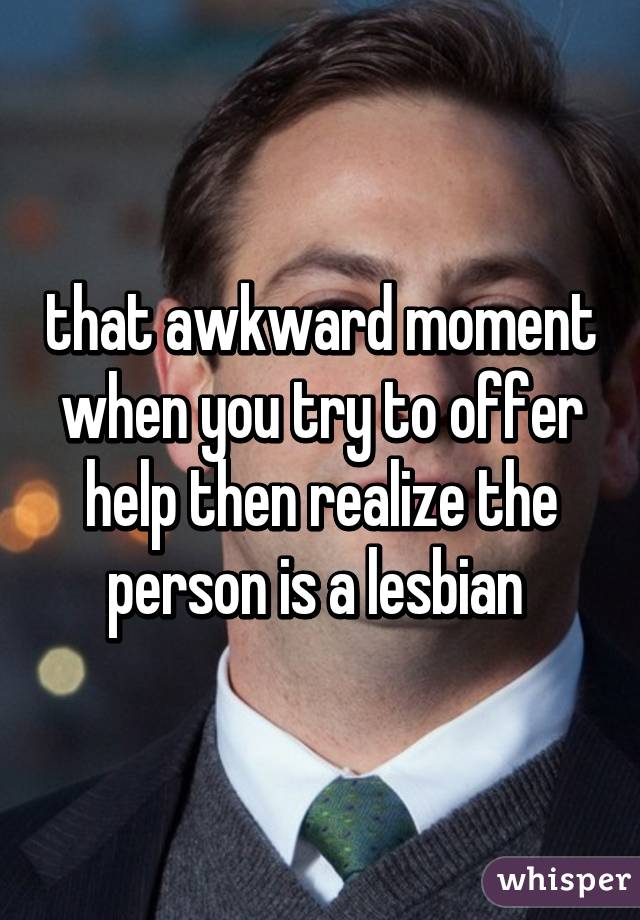 that awkward moment when you try to offer help then realize the person is a lesbian 