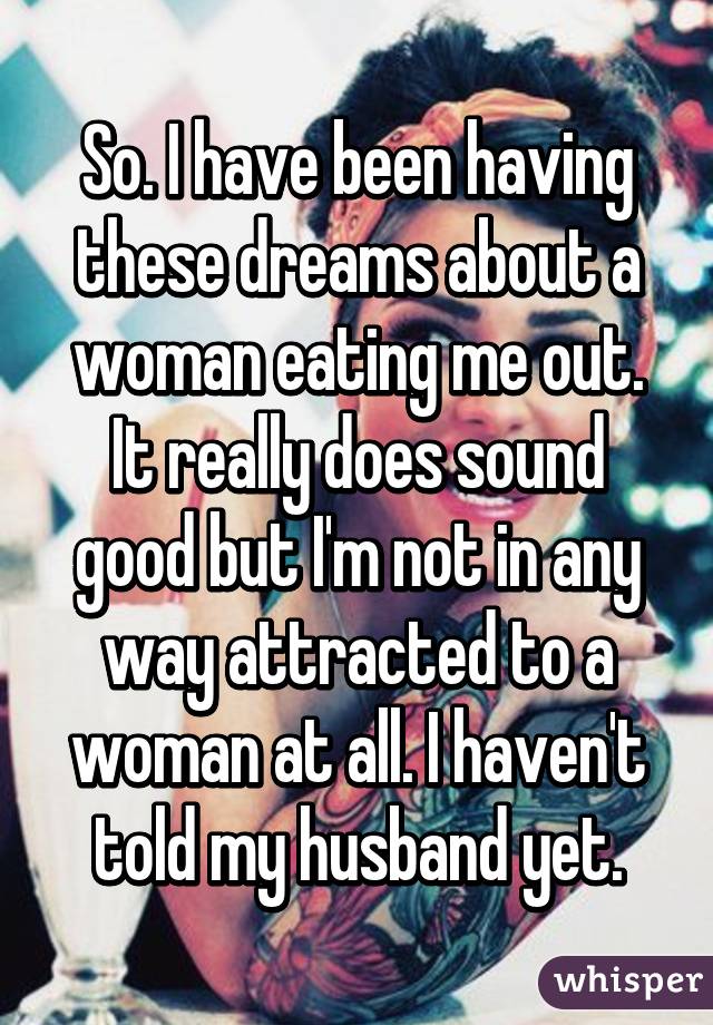 So. I have been having these dreams about a woman eating me out. It really does sound good but I'm not in any way attracted to a woman at all. I haven't told my husband yet.