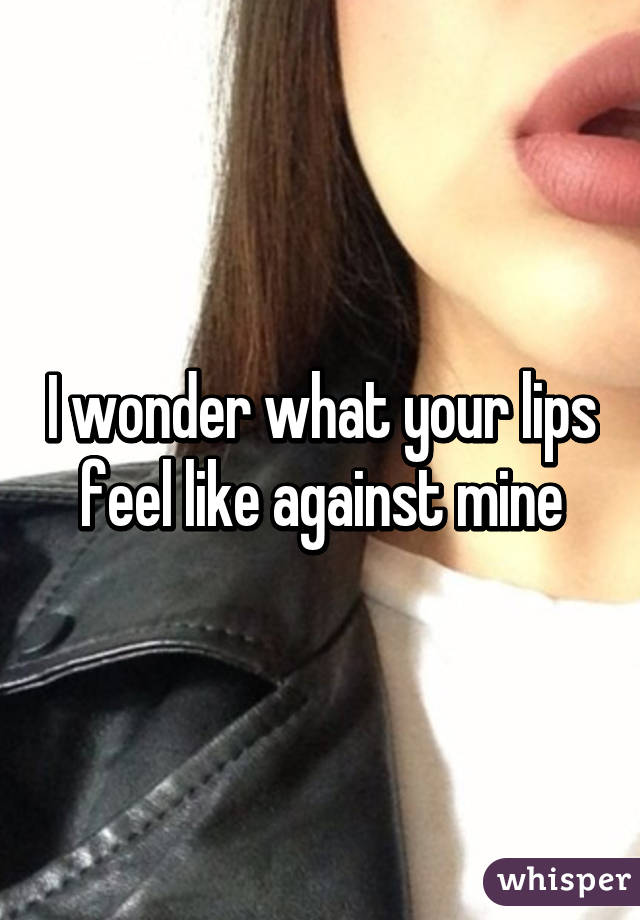 I wonder what your lips feel like against mine