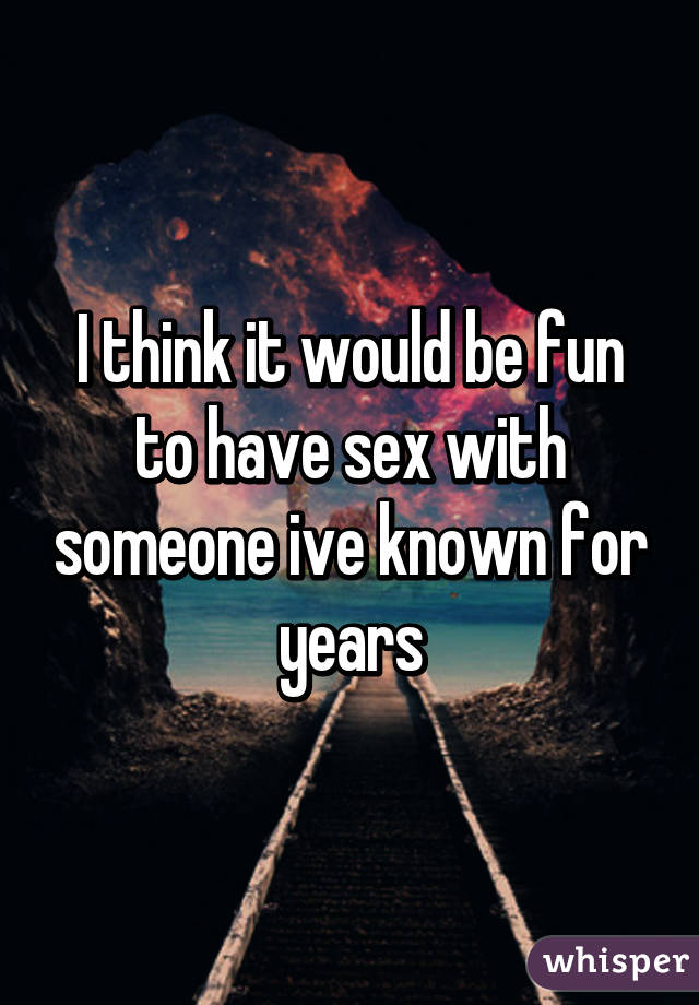 I think it would be fun to have sex with someone ive known for years