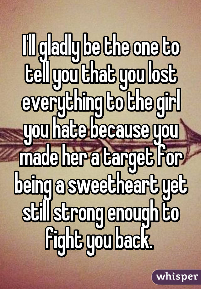 I'll gladly be the one to tell you that you lost everything to the girl you hate because you made her a target for being a sweetheart yet still strong enough to fight you back. 