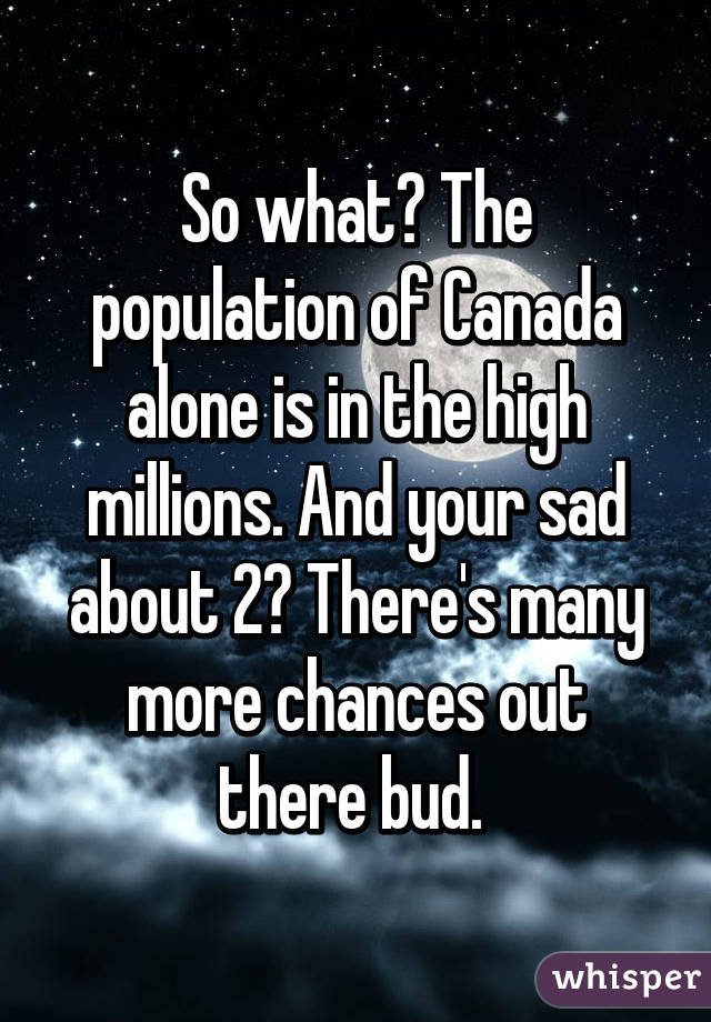 So what? The population of Canada alone is in the high millions. And your sad about 2? There's many more chances out there bud. 