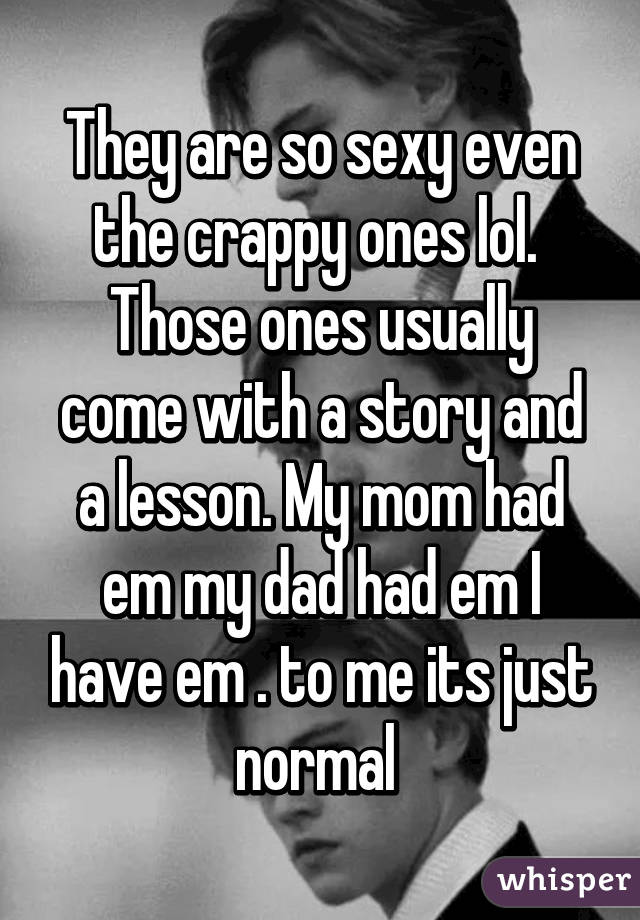 They are so sexy even the crappy ones lol. 
Those ones usually come with a story and a lesson. My mom had em my dad had em I have em . to me its just normal 