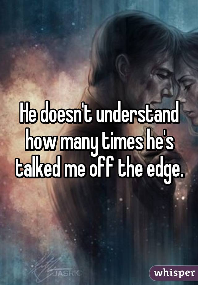 He doesn't understand how many times he's talked me off the edge.