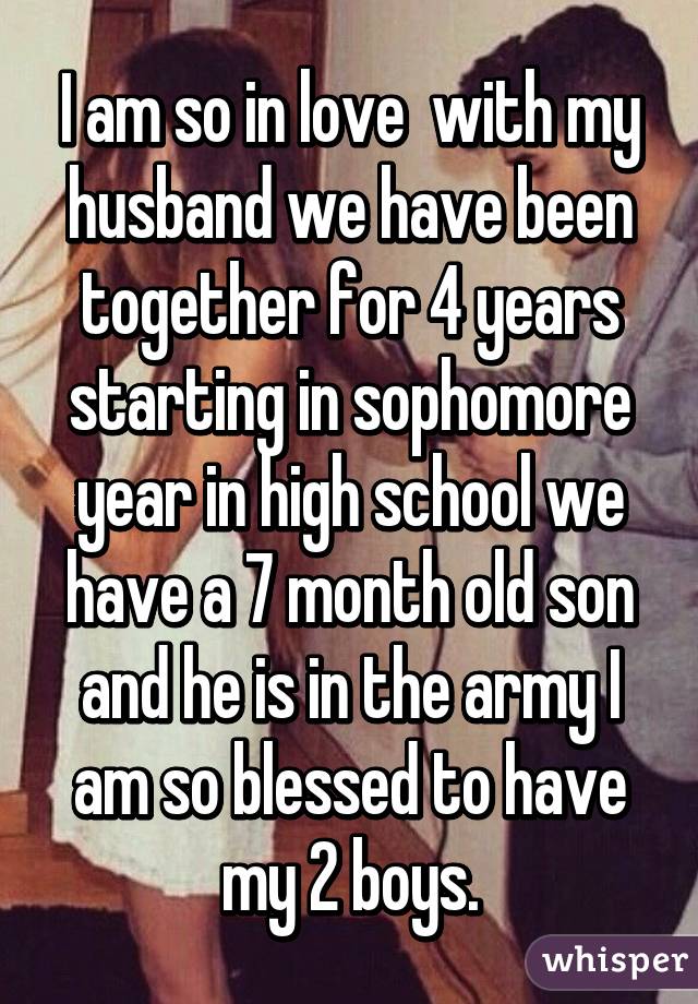 I am so in love  with my husband we have been together for 4 years starting in sophomore year in high school we have a 7 month old son and he is in the army I am so blessed to have my 2 boys.