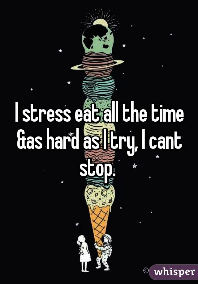 I stress eat all the time &as hard as I try, I cant stop. 