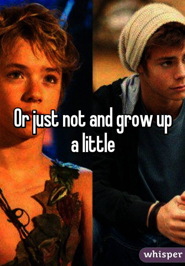 Or just not and grow up a little