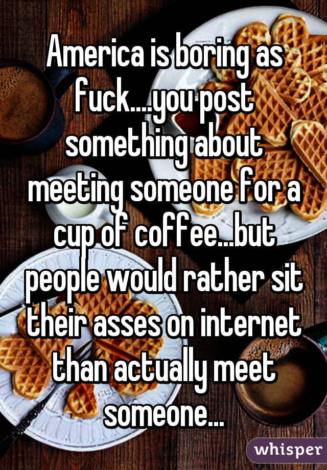 America is boring as fuck....you post something about meeting someone for a cup of coffee...but people would rather sit their asses on internet than actually meet someone...