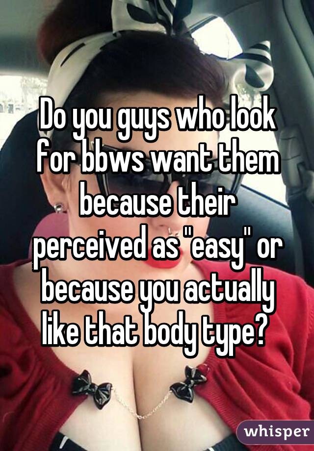 Do you guys who look for bbws want them because their perceived as "easy" or because you actually like that body type? 