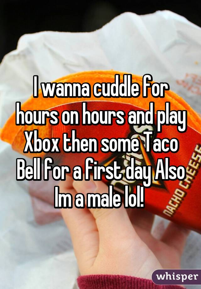 I wanna cuddle for hours on hours and play Xbox then some Taco Bell for a first day Also Im a male lol! 