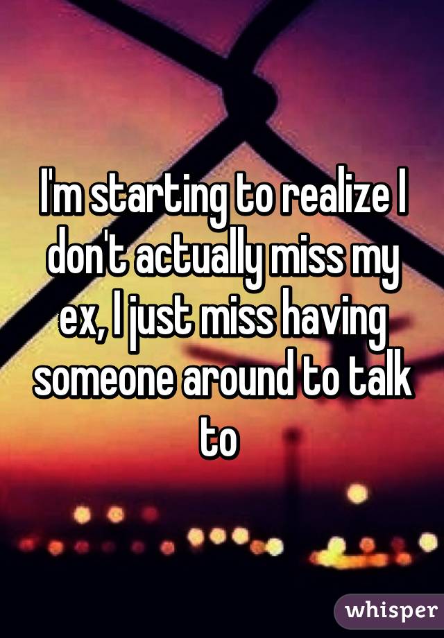 I'm starting to realize I don't actually miss my ex, I just miss having someone around to talk to 