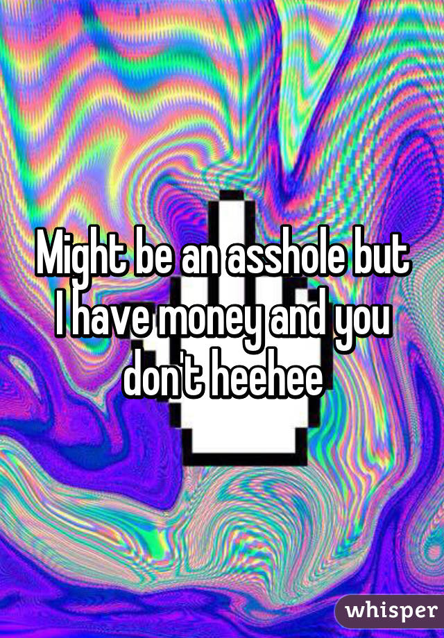 Might be an asshole but I have money and you don't heehee