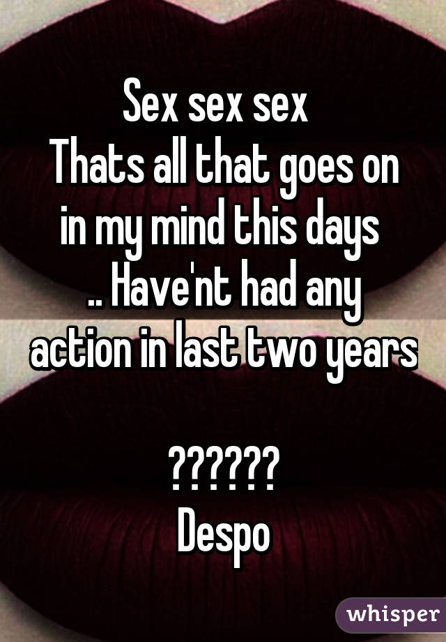 Sex sex sex  
Thats all that goes on in my mind this days 
.. Have'nt had any action in last two years 
😂😂😂😂😂😂
Despo