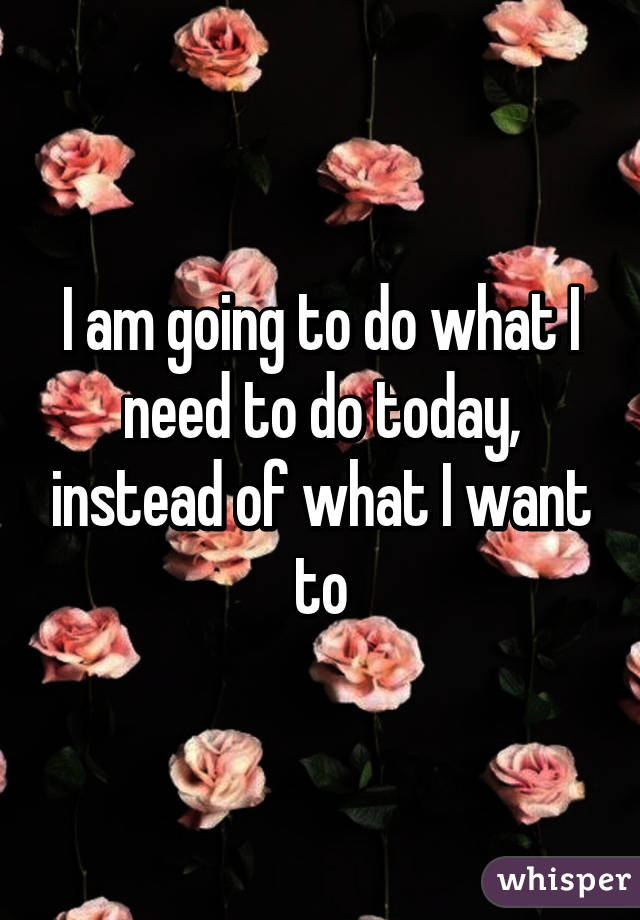 I am going to do what I need to do today, instead of what I want to