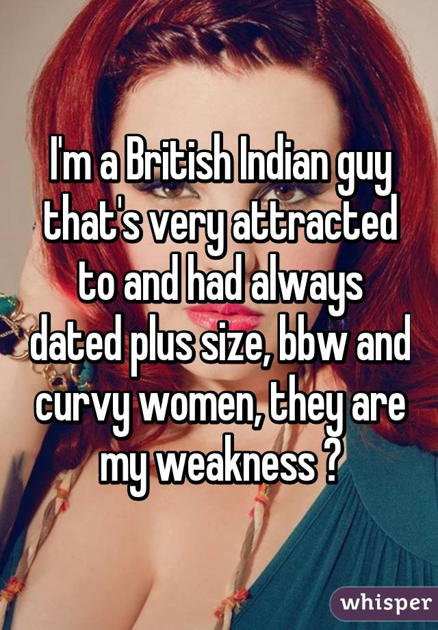 I'm a British Indian guy that's very attracted to and had always dated plus size, bbw and curvy women, they are my weakness 😳