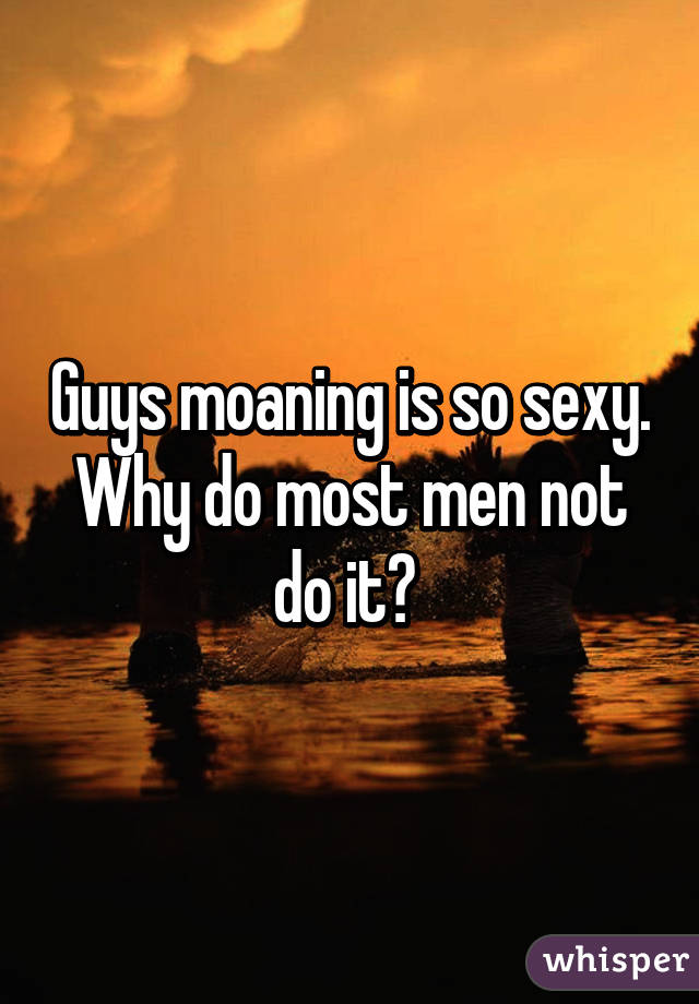 Guys moaning is so sexy. Why do most men not do it? 