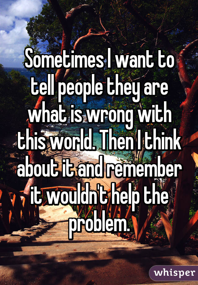 Sometimes I want to tell people they are what is wrong with this world. Then I think about it and remember it wouldn't help the problem.