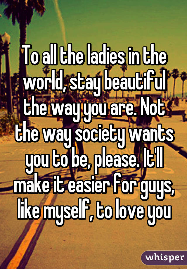 To all the ladies in the world, stay beautiful the way you are. Not the way society wants you to be, please. It'll make it easier for guys, like myself, to love you