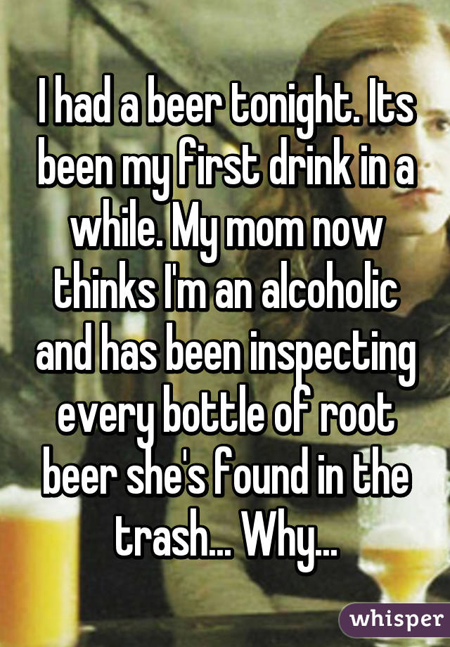 I had a beer tonight. Its been my first drink in a while. My mom now thinks I'm an alcoholic and has been inspecting every bottle of root beer she's found in the trash... Why...