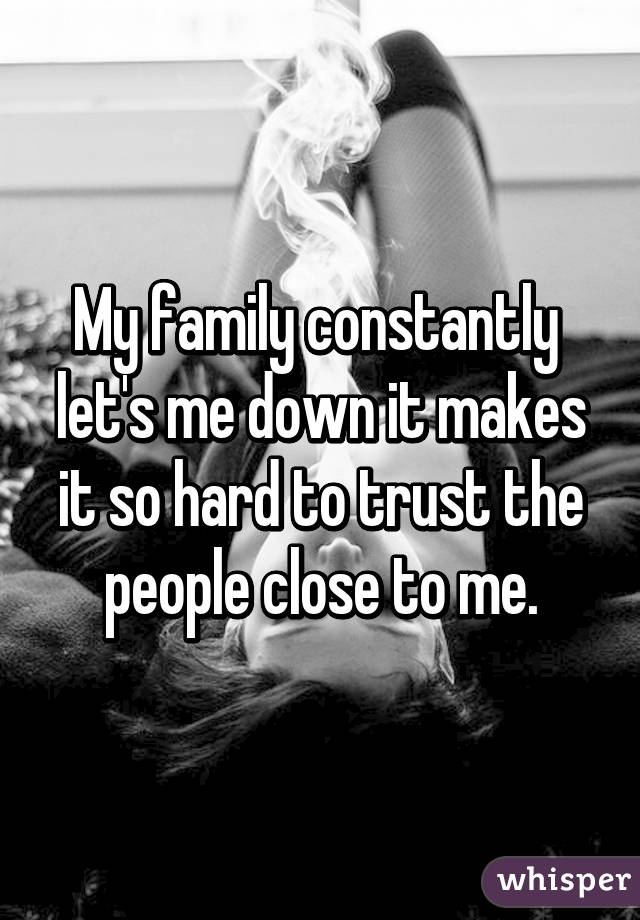 My family constantly  let's me down it makes it so hard to trust the people close to me.