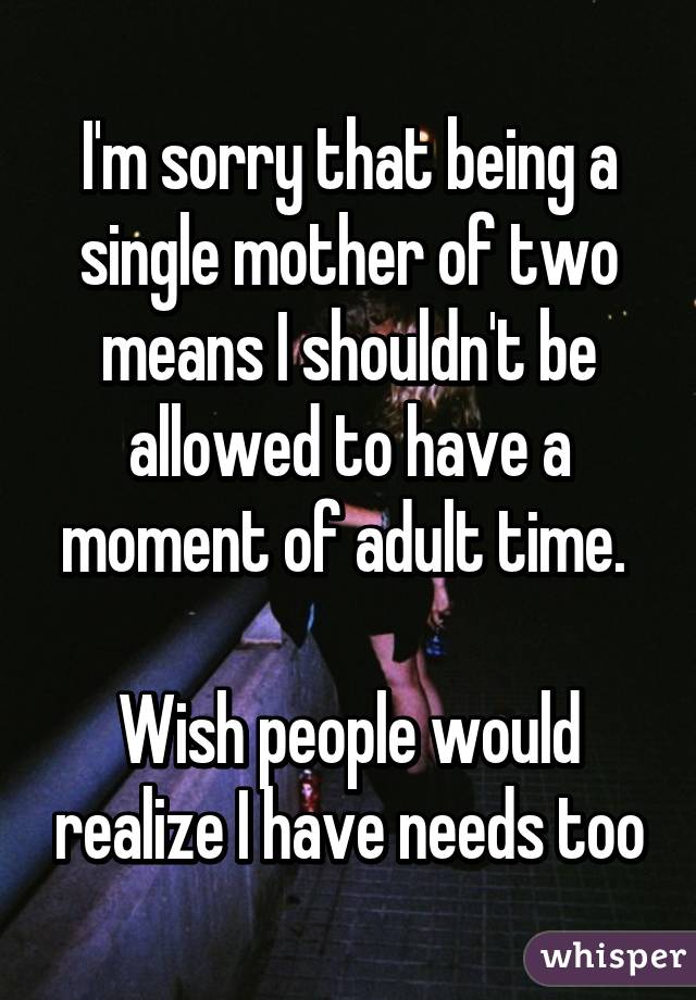 I'm sorry that being a single mother of two means I shouldn't be allowed to have a moment of adult time. 

Wish people would realize I have needs too