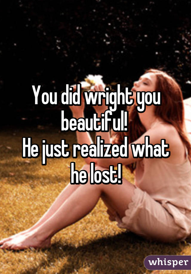 You did wright you beautiful! 
He just realized what he lost!