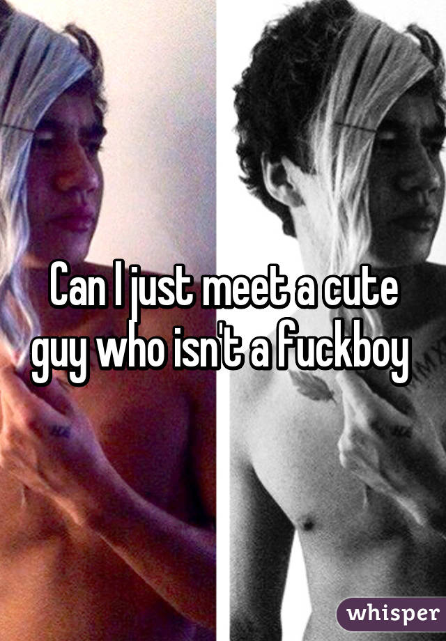 Can I just meet a cute guy who isn't a fuckboy 