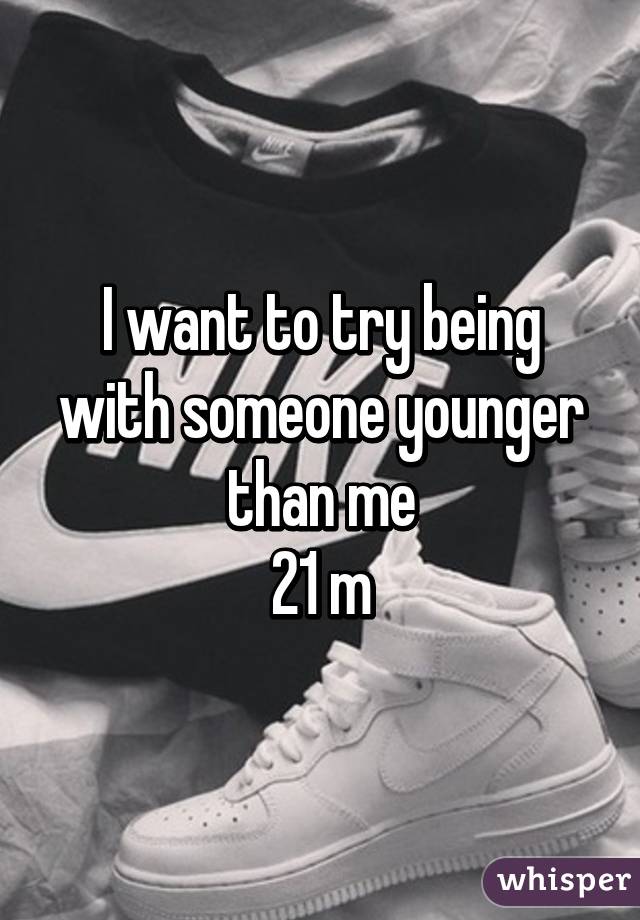 I want to try being with someone younger than me
21 m