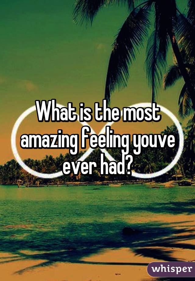 What is the most amazing feeling youve ever had?